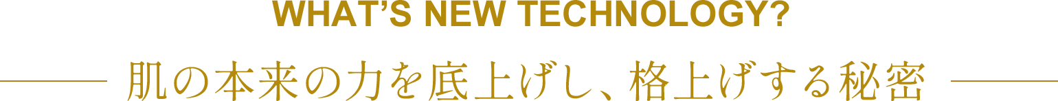  WHAT’S NEW TECHNOLOGY? 肌の本来の力を底上げし、格上げする秘密